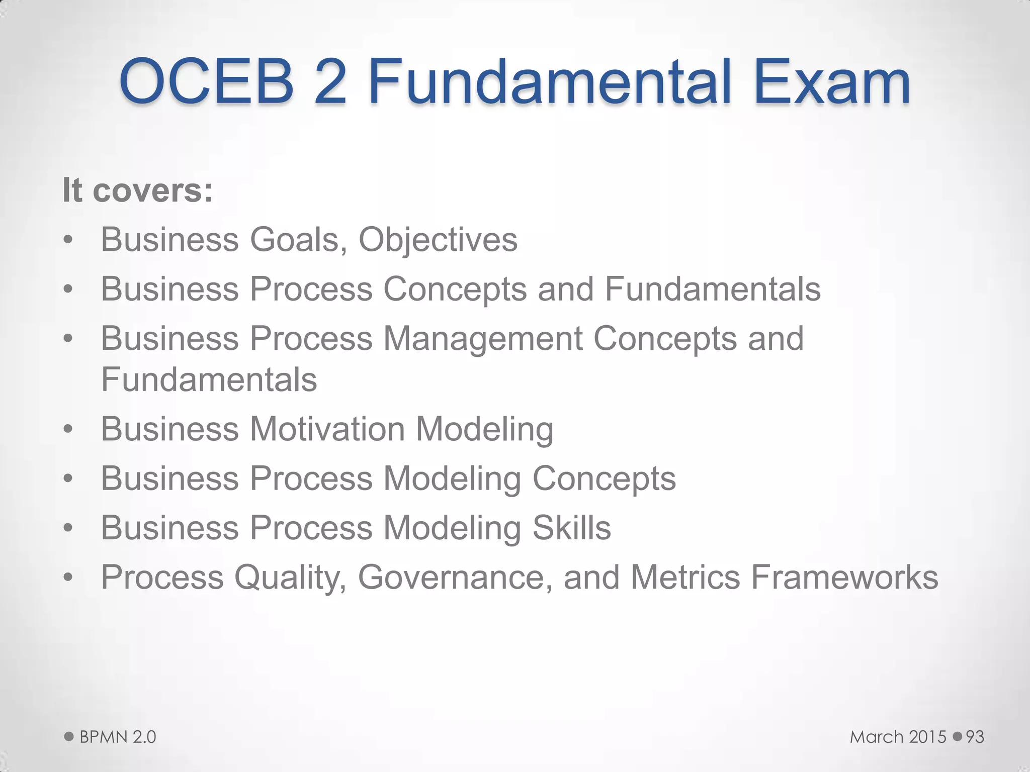 OCEB 2 Fundamental Exam
It covers:
• Business Goals, Objectives
• Business Process Concepts and Fundamentals
• Business Process Management Concepts and
Fundamentals
• Business Motivation Modeling
• Business Process Modeling Concepts
• Business Process Modeling Skills
• Process Quality, Governance, and Metrics Frameworks
March 2015BPMN 2.0 93
 