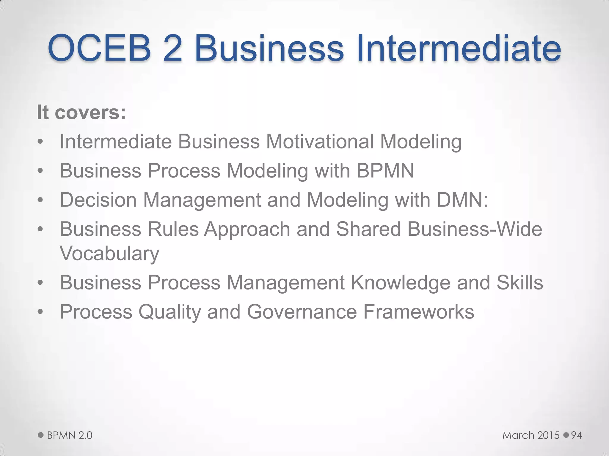 OCEB 2 Business Intermediate
It covers:
• Intermediate Business Motivational Modeling
• Business Process Modeling with BPMN
• Decision Management and Modeling with DMN:
• Business Rules Approach and Shared Business-Wide
Vocabulary
• Business Process Management Knowledge and Skills
• Process Quality and Governance Frameworks
March 2015BPMN 2.0 94
 