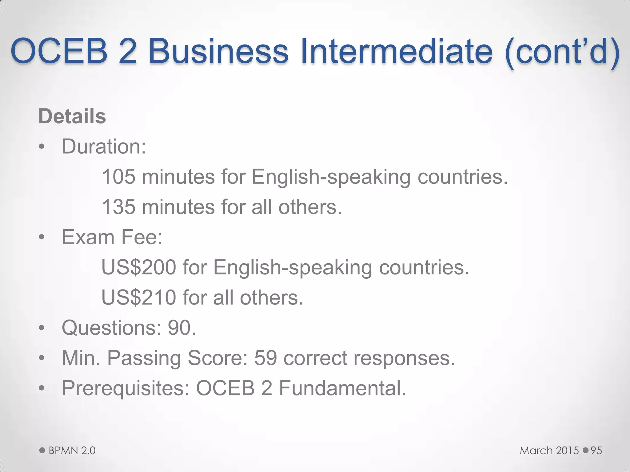 OCEB 2 Business Intermediate (cont’d)
Details
• Duration:
105 minutes for English-speaking countries.
135 minutes for all others.
• Exam Fee:
US$200 for English-speaking countries.
US$210 for all others.
• Questions: 90.
• Min. Passing Score: 59 correct responses.
• Prerequisites: OCEB 2 Fundamental.
March 2015BPMN 2.0 95
 