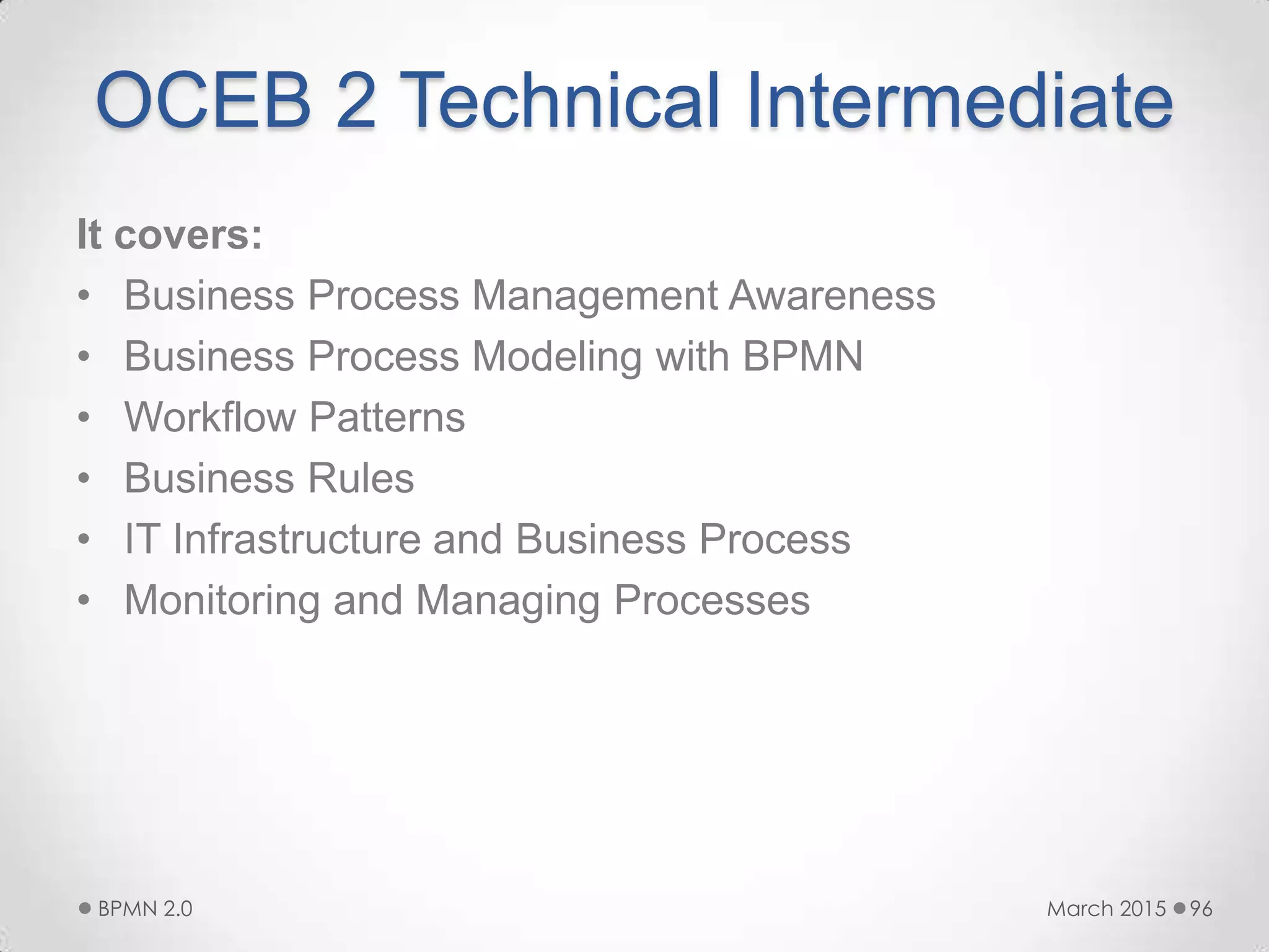OCEB 2 Technical Intermediate
It covers:
• Business Process Management Awareness
• Business Process Modeling with BPMN
• Workflow Patterns
• Business Rules
• IT Infrastructure and Business Process
• Monitoring and Managing Processes
March 2015BPMN 2.0 96
 