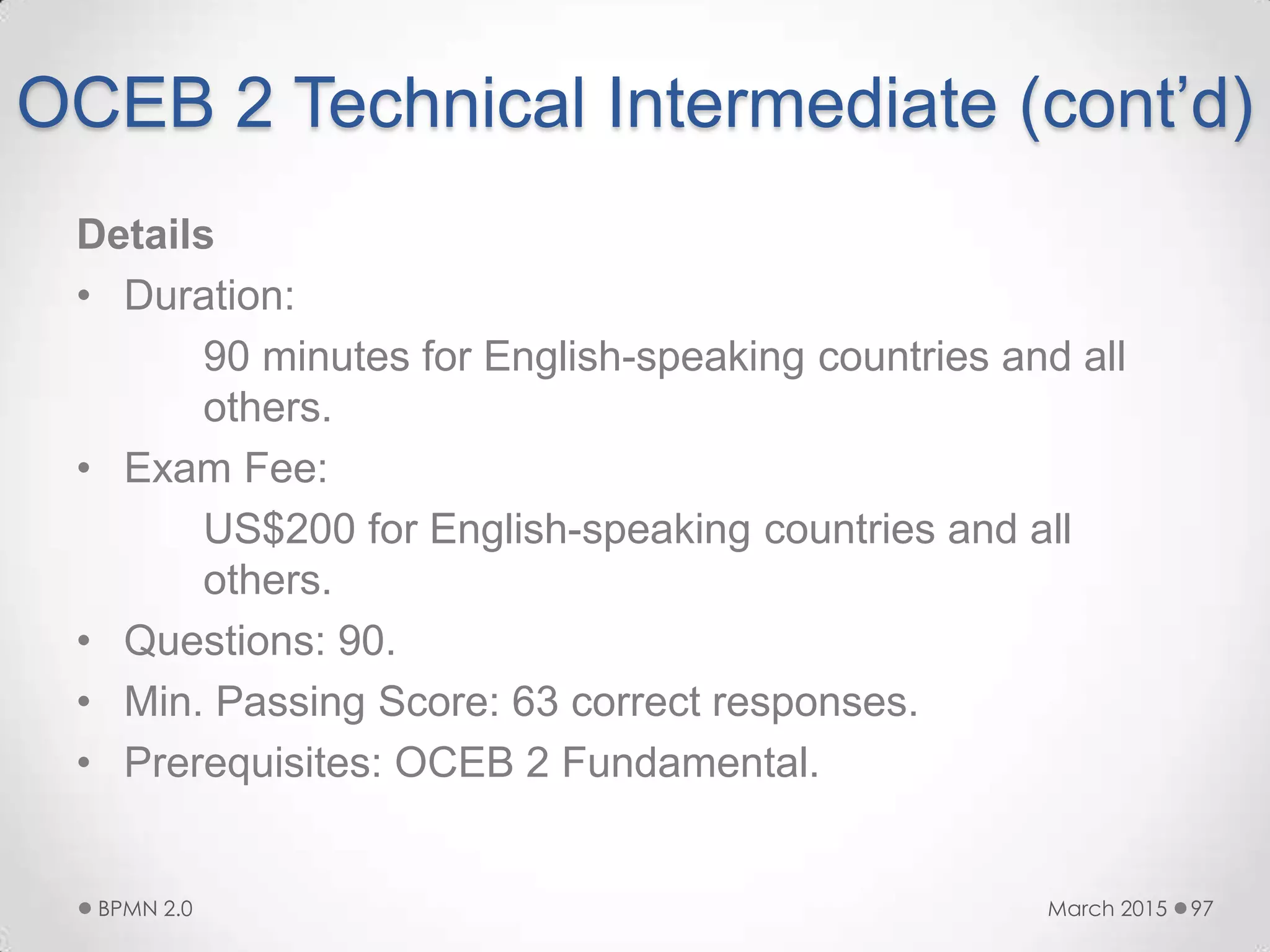 OCEB 2 Technical Intermediate (cont’d)
Details
• Duration:
90 minutes for English-speaking countries and all
others.
• Exam Fee:
US$200 for English-speaking countries and all
others.
• Questions: 90.
• Min. Passing Score: 63 correct responses.
• Prerequisites: OCEB 2 Fundamental.
March 2015BPMN 2.0 97
 