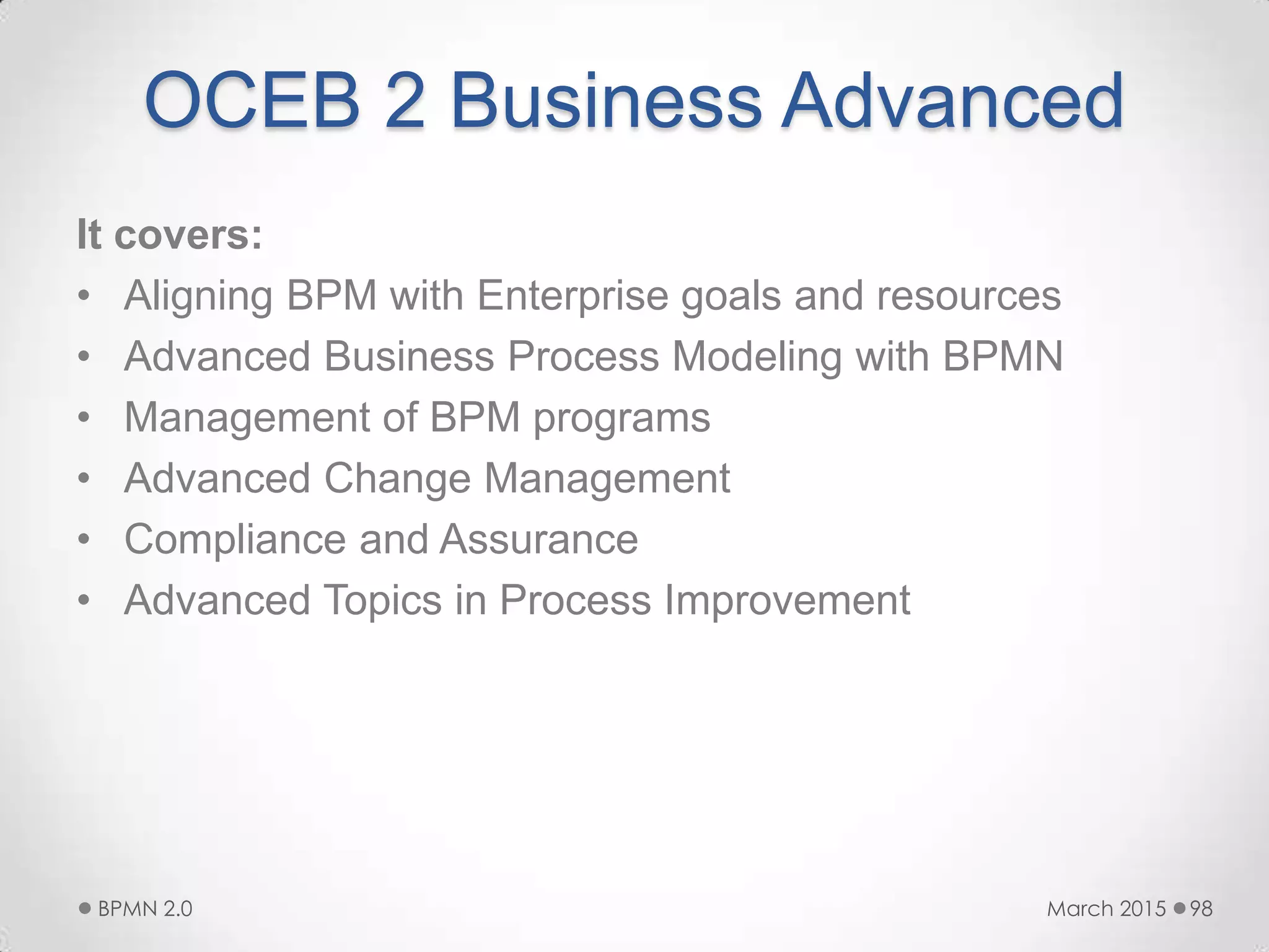OCEB 2 Business Advanced
It covers:
• Aligning BPM with Enterprise goals and resources
• Advanced Business Process Modeling with BPMN
• Management of BPM programs
• Advanced Change Management
• Compliance and Assurance
• Advanced Topics in Process Improvement
March 2015BPMN 2.0 98
 