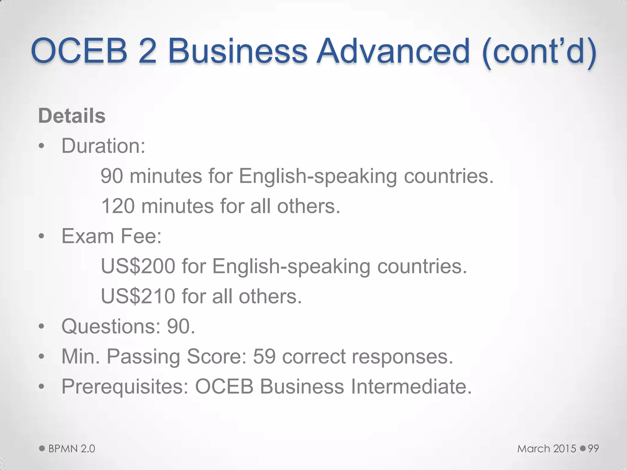 OCEB 2 Business Advanced (cont’d)
Details
• Duration:
90 minutes for English-speaking countries.
120 minutes for all others.
• Exam Fee:
US$200 for English-speaking countries.
US$210 for all others.
• Questions: 90.
• Min. Passing Score: 59 correct responses.
• Prerequisites: OCEB Business Intermediate.
March 2015BPMN 2.0 99
 