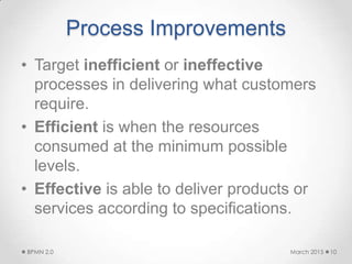 Process Improvements
• Target inefficient or ineffective
processes in delivering what customers
require.
• Efficient is when the resources
consumed at the minimum possible
levels.
• Effective is able to deliver products or
services according to specifications.
March 2015BPMN 2.0 10
 
