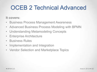 OCEB 2 Technical Advanced
It covers:
• Business Process Management Awareness
• Advanced Business Process Modeling with BPMN
• Understanding Metamodeling Concepts
• Enterprise Architecture
• Business Rules
• Implementation and Integration
• Vendor Selection and Marketplace Topics
March 2015BPMN 2.0 100
 
