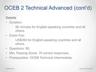 OCEB 2 Technical Advanced (cont’d)
Details
• Duration:
90 minutes for English-speaking countries and all
others.
• Exam Fee:
US$200 for English-speaking countries and all
others.
• Questions: 90.
• Min. Passing Score: 70 correct responses.
• Prerequisites: OCEB Technical Intermediate.
March 2015BPMN 2.0 101
 