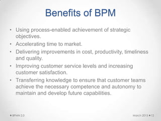 Benefits of BPM
• Using process-enabled achievement of strategic
objectives.
• Accelerating time to market.
• Delivering improvements in cost, productivity, timeliness
and quality.
• Improving customer service levels and increasing
customer satisfaction.
• Transferring knowledge to ensure that customer teams
achieve the necessary competence and autonomy to
maintain and develop future capabilities.
March 2015BPMN 2.0 12
 