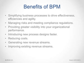 Benefits of BPM
• Simplifying business processes to drive effectiveness,
efficiencies and agility.
• Managing risks and meeting compliance regulations.
• Providing greater visibility into your organizational
performance.
• Introducing new process designs faster.
• Reducing costs.
• Generating new revenue streams.
• Improving existing revenue streams.
March 2015BPMN 2.0 13
 