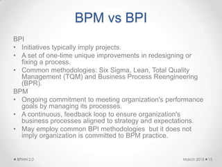 BPM vs BPI
BPI
• Initiatives typically imply projects.
• A set of one-time unique improvements in redesigning or
fixing a process.
• Common methodologies: Six Sigma, Lean, Total Quality
Management (TQM) and Business Process Reengineering
(BPR).
BPM
• Ongoing commitment to meeting organization's performance
goals by managing its processes.
• A continuous, feedback loop to ensure organization's
business processes aligned to strategy and expectations.
• May employ common BPI methodologies but it does not
imply organization is committed to BPM practice.
March 2015BPMN 2.0 15
 