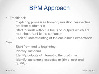 BPM Approach
• Traditional:
Capturing processes from organization perspective,
not from customer’s
Start to finish without a focus on outputs which are
more important to the customer.
Lack of understanding of the customer's expectation
New:
Start from end to beginning.
Identify customer
Identify outputs of interest to the customer
Identify customer's expectation (time, cost and
quality)
March 2015BPMN 2.0 17
 