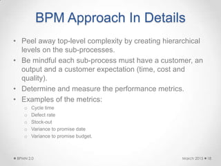 BPM Approach In Details
• Peel away top-level complexity by creating hierarchical
levels on the sub-processes.
• Be mindful each sub-process must have a customer, an
output and a customer expectation (time, cost and
quality).
• Determine and measure the performance metrics.
• Examples of the metrics:
o Cycle time
o Defect rate
o Stock-out
o Variance to promise date
o Variance to promise budget.
March 2015BPMN 2.0 18
 
