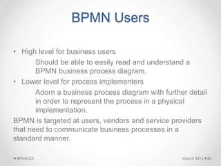 BPMN Users
• High level for business users
Should be able to easily read and understand a
BPMN business process diagram.
• Lower level for process implementers
Adorn a business process diagram with further detail
in order to represent the process in a physical
implementation.
BPMN is targeted at users, vendors and service providers
that need to communicate business processes in a
standard manner.
March 2015BPMN 2.0 20
 