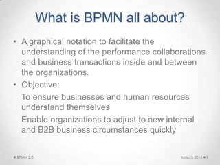 What is BPMN all about?
• A graphical notation to facilitate the
understanding of the performance collaborations
and business transactions inside and between
the organizations.
• Objective:
To ensure businesses and human resources
understand themselves
Enable organizations to adjust to new internal
and B2B business circumstances quickly
March 2015BPMN 2.0 5
 