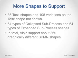 More Shapes to Support
• 36 Task shapes and 108 variations on the
Task shape not shown.
• 64 types of Collapsed Sub-Process and 64
types of Expanded Sub-Process shapes.
• In total, Visio support about 360
graphically different BPMN shapes.
March 2015BPMN 2.0 64
 