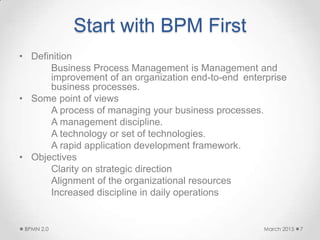 Start with BPM First
• Definition
Business Process Management is Management and
improvement of an organization end-to-end enterprise
business processes.
• Some point of views
A process of managing your business processes.
A management discipline.
A technology or set of technologies.
A rapid application development framework.
• Objectives
Clarity on strategic direction
Alignment of the organizational resources
Increased discipline in daily operations
March 2015BPMN 2.0 7
 
