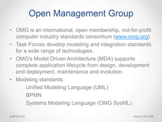 Open Management Group
• OMG is an international, open membership, not-for-profit
computer industry standards consortium (www.omg.org).
• Task Forces develop modeling and integration standards
for a wide range of technologies.
• OMG's Model Driven Architecture (MDA) supports
complete application lifecycle from design, development
and deployment, maintenance and evolution.
• Modeling standards
Unified Modeling Language (UML)
BPMN
Systems Modeling Language (OMG SysML)
March 2015BPMN 2.0 8
 