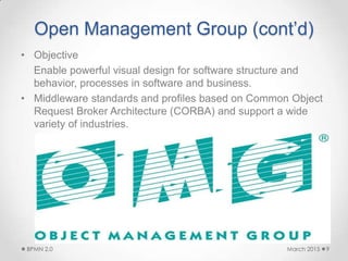 Open Management Group (cont’d)
• Objective
Enable powerful visual design for software structure and
behavior, processes in software and business.
• Middleware standards and profiles based on Common Object
Request Broker Architecture (CORBA) and support a wide
variety of industries.
March 2015BPMN 2.0 9
 
