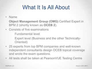 What It Is All About
• Name
Object Management Group (OMG) Certified Expert in
BPM 2 (shortly known as OCEB 2).
• Consists of five examinations
Fundamental level
Expert level (Business and the other Technically-
Oriented)
• 25 experts from top BPM companies and well-known
independent consultants design OCEB topical coverage
and wrote the exam questions.
• All tests shall be taken at PearsonVUE Testing Centre
March 2015BPMN 2.0 91
 