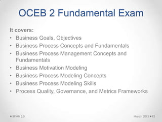 OCEB 2 Fundamental Exam
It covers:
• Business Goals, Objectives
• Business Process Concepts and Fundamentals
• Business Process Management Concepts and
Fundamentals
• Business Motivation Modeling
• Business Process Modeling Concepts
• Business Process Modeling Skills
• Process Quality, Governance, and Metrics Frameworks
March 2015BPMN 2.0 93
 