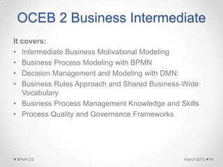 OCEB 2 Business Intermediate
It covers:
• Intermediate Business Motivational Modeling
• Business Process Modeling with BPMN
• Decision Management and Modeling with DMN:
• Business Rules Approach and Shared Business-Wide
Vocabulary
• Business Process Management Knowledge and Skills
• Process Quality and Governance Frameworks
March 2015BPMN 2.0 94
 