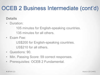 OCEB 2 Business Intermediate (cont’d)
Details
• Duration:
105 minutes for English-speaking countries.
135 minutes for all others.
• Exam Fee:
US$200 for English-speaking countries.
US$210 for all others.
• Questions: 90.
• Min. Passing Score: 59 correct responses.
• Prerequisites: OCEB 2 Fundamental.
March 2015BPMN 2.0 95
 