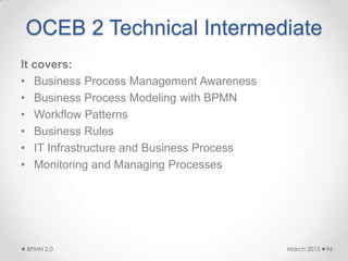 OCEB 2 Technical Intermediate
It covers:
• Business Process Management Awareness
• Business Process Modeling with BPMN
• Workflow Patterns
• Business Rules
• IT Infrastructure and Business Process
• Monitoring and Managing Processes
March 2015BPMN 2.0 96
 