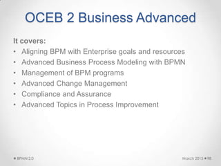 OCEB 2 Business Advanced
It covers:
• Aligning BPM with Enterprise goals and resources
• Advanced Business Process Modeling with BPMN
• Management of BPM programs
• Advanced Change Management
• Compliance and Assurance
• Advanced Topics in Process Improvement
March 2015BPMN 2.0 98
 