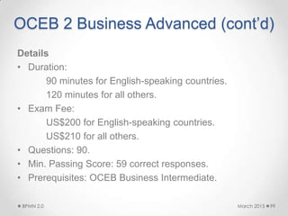 OCEB 2 Business Advanced (cont’d)
Details
• Duration:
90 minutes for English-speaking countries.
120 minutes for all others.
• Exam Fee:
US$200 for English-speaking countries.
US$210 for all others.
• Questions: 90.
• Min. Passing Score: 59 correct responses.
• Prerequisites: OCEB Business Intermediate.
March 2015BPMN 2.0 99
 