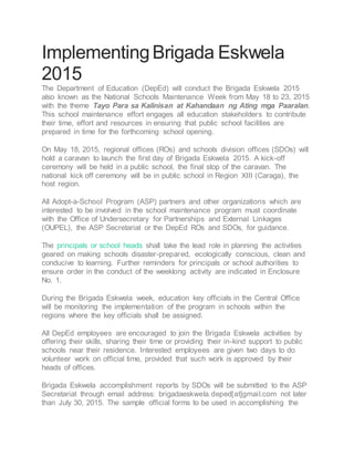 ImplementingBrigada Eskwela
2015
The Department of Education (DepEd) will conduct the Brigada Eskwela 2015
also known as the National Schools Maintenance Week from May 18 to 23, 2015
with the theme Tayo Para sa Kalinisan at Kahandaan ng Ating mga Paaralan.
This school maintenance effort engages all education stakeholders to contribute
their time, effort and resources in ensuring that public school facilities are
prepared in time for the forthcoming school opening.
On May 18, 2015, regional offices (ROs) and schools division offices (SDOs) will
hold a caravan to launch the first day of Brigada Eskwela 2015. A kick-off
ceremony will be held in a public school, the final stop of the caravan. The
national kick off ceremony will be in public school in Region XIII (Caraga), the
host region.
All Adopt-a-School Program (ASP) partners and other organizations which are
interested to be involved in the school maintenance program must coordinate
with the Office of Undersecretary for Partnerships and External Linkages
(OUPEL), the ASP Secretariat or the DepEd ROs and SDOs, for guidance.
The principals or school heads shall take the lead role in planning the activities
geared on making schools disaster-prepared, ecologically conscious, clean and
conducive to learning. Further reminders for principals or school authorities to
ensure order in the conduct of the weeklong activity are indicated in Enclosure
No. 1.
During the Brigada Eskwela week, education key officials in the Central Office
will be monitoring the implementation of the program in schools within the
regions where the key officials shall be assigned.
All DepEd employees are encouraged to join the Brigada Eskwela activities by
offering their skills, sharing their time or providing their in-kind support to public
schools near their residence. Interested employees are given two days to do
volunteer work on official time, provided that such work is approved by their
heads of offices.
Brigada Eskwela accomplishment reports by SDOs will be submitted to the ASP
Secretariat through email address: brigadaeskwela.deped[at]gmail.com not later
than July 30, 2015. The sample official forms to be used in accomplishing the
 
