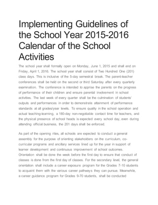 Implementing Guidelines of
the School Year 2015-2016
Calendar of the School
Activities
The school year shall formally open on Monday, June 1, 2015 and shall end on
Friday, April 1, 2016. The school year shall consist of Two Hundred One (201)
class days. This is inclusive of the 5-day semestral break. The parent-teacher
conferences shall be held on the second or third Saturday after every quarterly
examination. The conference is intended to apprise the parents on the progress
of performance of their children and ensure parental involvement in school
activities. The last week of every quarter shall be the culmination of students’
outputs and performances in order to demonstrate attainment of performance
standards at all grades/year levels. To ensure quality in the school operation and
actual teaching-learning, a 180-day non-negotiable contact time for teachers, and
the physical presence of school heads is expected every school day, even during
attending official business, the 201 days shall be enforced.
As part of the opening rites, all schools are expected to conduct a general
assembly for the purpose of orienting stakeholders on the curriculum, co-
curricular programs and ancillary services lined up for the year in support of
learner development and continuous improvement of school outcomes.
Orientation shall be done the week before the first day to ensure that conduct of
classes is done from the first day of classes. For the secondary level, the general
orientation shall include a career exposure program for the Grades 7-10 students
to acquaint them with the various career pathways they can pursue. Meanwhile,
a career guidance program for Grades 9-70 students, shall be conducted
 