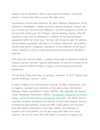 between July and November 2015 to help prepare the students for possible
careers or courses they wish to pursue after high school.
All elementary schools shall administer the Early Childhood Development (ECD)
Checklist for Kindergarten Children during the opening of classes, midyear and
end of school year and the School Readiness Year-End Assessment (SreYA) at
the end of the school year. The Philippine Informal Reading Inventory (Phil-IRI
assessment tools shall be administered to Grades 2-6 as classroom-based
assessment within the school year. The result will be used as basis for planning
and formulating appropriate interventions for children. Meanwhile, all secondary
schools shall perform a diagnostic assessment on the readiness for learning of
Grade 7 students in order to prepare developmentally-appropriate intervention
programs.
At the end of the Second Quarter, a midterm break shall be observed to evaluate
individual teachers and their collective performance, as well as to conduct the In-
Service Training (INSET) activities in support of the continuing professional
development.
The Christmas break shall begin on Saturday, December 19, 2015. Classes shall
resume on Monday, January 4, 2016.
To assure quality of the pupil’s/student’s learning, formative assessments shall
be regularly conducted by the teachers. On the national level, the National
Education Testing and Research Center (NETRC) shall administer the National
Career Assessment Examination (NCAE), theLanguage Assessment for Primary
Grades (LAPG) and the National Achievement Test (NAT). The NCAE shall be
conducted to assess the aptitude and interests of high school students planning
to proceed to post secondary course and other career options and to provide
them with relevant information on their skills, abilities, and readiness for
academic and non-academic courses which help them make wise career
decisions. On the other hand, the LAPG shall be conducted to measure the
 