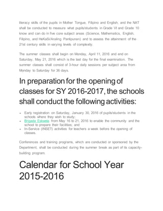 literacy skills of the pupils in Mother Tongue, Filipino and English, and the NAT
shall be conducted to measure what pupils/students in Grade VI and Grade 10
know and can do in five core subject areas (Science, Mathematics, English,
Filipino, and HeKaSi/Araling Panlipunan) and to assess the attainment of the
21st century skills in varying levels of complexity.
The summer classes shall begin on Monday, April 11, 2016 and end on
Saturday, May 21, 2016 which is the last day for the final examination. The
summer classes shall consist of 3-hour daily sessions per subject area from
Monday to Saturday for 36 days.
In preparationfor the openingof
classes for SY 2016-2017,the schools
shall conduct the followingactivities:
 Early registration on Saturday, January 30, 2016 of pupils/students in the
schools where they wish to study;
 Brigada Eskwela from May 16 to 21, 2016 to enable the community and the
school to prepare their facilities; and
 In-Service (INSET) activities for teachers a week before the opening of
classes.
Conferences and training programs, which are conducted or sponsored by the
Department, shall be conducted during the summer break as part of its capacity-
building program.
Calendar for School Year
2015-2016
 