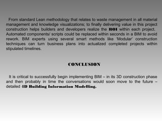 From standard Lean methodology that relates to waste management in all material
management and knowledge visualizations; to finally delivering value in this project
construction helps builders and developers realize the ROI within each project.
Automated components/ scripts could be replaced within seconds in a BIM to avoid
rework. BIM experts using several smart methods like ‘Modular’ construction
techniques can turn business plans into actualized completed projects within
stipulated timelines.
It is critical to successfully begin implementing BIM – in its 3D construction phase
and then probably in time the conversations would soon move to the future –
detailed 4D Building Information Modelling.
CONCLUSION
 
