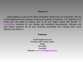 About us
Veetil Digital is a part of the highly diversified Veetil Group of companies. We are
a total digital services company covering all aspects of business. Our objective is to
make your life easier by taking care of all your digital needs that include 3D
visualisation solutions for your design and marketing requirements, software and
web based solutions for all your business processes thus making them more
efficient and effective.
Contact
Veetil Digital Services
P.O.Box 2149, carlisle North,
Perth,
WA 6101,
Australia
Website: www.veetildigital.com.au
 
