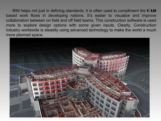 BIM helps not just in defining standards, it is often used to compliment the CAD
based work flows in developing nations. It’s easier to visualize and improve
collaboration between on field and off field teams. This construction software is used
more to explore design options with some given inputs. Clearly, Construction
industry worldwide is steadily using advanced technology to make the world a much
more planned space.
 