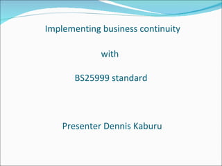 Implementing business continuity with  BS25999  standard  Presenter Dennis Kaburu 
