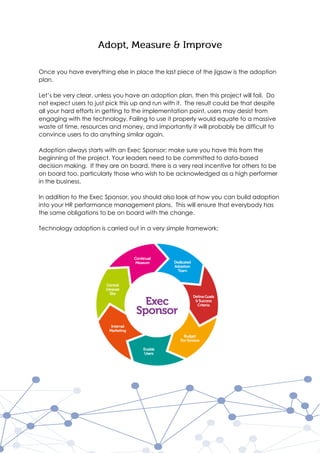 Once you have everything else in place the last piece of the jigsaw is the adoption
plan.
Let’s be very clear, unless you have an adoption plan, then this project will fail. Do
not expect users to just pick this up and run with it. The result could be that despite
all your hard efforts in getting to the implementation point, users may desist from
engaging with the technology. Failing to use it properly would equate to a massive
waste of time, resources and money, and importantly it will probably be difficult to
convince users to do anything similar again.
Adoption always starts with an Exec Sponsor; make sure you have this from the
beginning of the project. Your leaders need to be committed to data-based
decision making. If they are on board, there is a very real incentive for others to be
on board too, particularly those who wish to be acknowledged as a high performer
in the business.
In addition to the Exec Sponsor, you should also look at how you can build adoption
into your HR performance management plans. This will ensure that everybody has
the same obligations to be on board with the change.
Technology adoption is carried out in a very simple framework;
 
