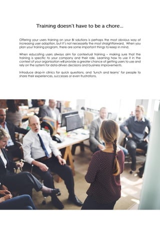 Offering your users training on your BI solutions is perhaps the most obvious way of
increasing user adoption, but it’s not necessarily the most straightforward. When you
plan your training program, there are some important things to keep in mind.
When educating users always aim for contextual training – making sure that the
training is specific to your company and their role. Learning how to use it in the
context of your organisation will provide a greater chance of getting users to use and
rely on the system for data-driven decisions and business improvements.
Introduce drop-in clinics for quick questions, and ‘lunch and learns’ for people to
share their experiences, successes or even frustrations.
 
