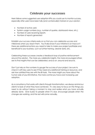 Here follows some suggested user adoption KPIs you could use to monitor success,
especially after users have been fully (and contextually!) trained on your solution:
 Number of active users
 System usage numbers (e.g., number of queries, dashboard views, etc.)
 Number of users receiving reports
 Number of reports generated
Establish your success criteria early on so that you can celebrate success and
milestones when you reach them. You’ll also know if your initiative is on track or if
there are additional actions you need to take to make your project profitable and
beneficial to your business, such as further training, cleaner data, etc.
Celebrating these successes creates a feedback loop of positive reinforcement
around the solution. The more you celebrate insights, the more encouraged others
are to find insights that can be celebrated, and so on, around and around.
Don’t just rely on the numbers to gauge the success of your project, be sure to
check in with key users to see if they need any additional training or resources, and
ask how satisfied they are with the BI tools. The more insight you have about the
human side of your BI initiative, the more control you have over increasing user
adoption.
As a consultancy that works with clients through transformation, we always remind our
clients to look at what they have achieved. It’s very easy to focus on the things you
need to do without taking a moment to stop and realise what you have actually
already done. Give kudos to people when it’s due, encourage people when the
changes are working, and the rest will come naturally.
 