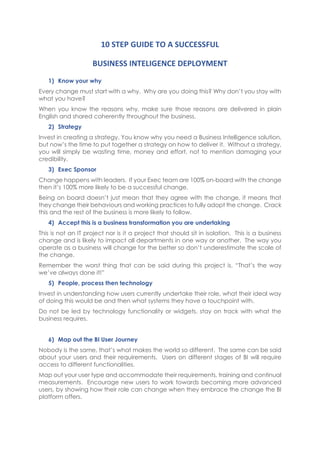 10 STEP GUIDE TO A SUCCESSFUL
BUSINESS INTELIGENCE DEPLOYMENT
1) Know your why
Every change must start with a why. Why are you doing this? Why don’t you stay with
what you have?
When you know the reasons why, make sure those reasons are delivered in plain
English and shared coherently throughout the business.
2) Strategy
Invest in creating a strategy. You know why you need a Business Intelligence solution,
but now’s the time to put together a strategy on how to deliver it. Without a strategy,
you will simply be wasting time, money and effort, not to mention damaging your
credibility.
3) Exec Sponsor
Change happens with leaders. If your Exec team are 100% on-board with the change
then it’s 100% more likely to be a successful change.
Being on board doesn’t just mean that they agree with the change, it means that
they change their behaviours and working practices to fully adopt the change. Crack
this and the rest of the business is more likely to follow.
4) Accept this is a business transformation you are undertaking
This is not an IT project nor is it a project that should sit in isolation. This is a business
change and is likely to impact all departments in one way or another. The way you
operate as a business will change for the better so don’t underestimate the scale of
the change.
Remember the worst thing that can be said during this project is, “That’s the way
we’ve always done it!”
5) People, process then technology
Invest in understanding how users currently undertake their role, what their ideal way
of doing this would be and then what systems they have a touchpoint with.
Do not be led by technology functionality or widgets, stay on track with what the
business requires.
6) Map out the BI User Journey
Nobody is the same, that’s what makes the world so different. The same can be said
about your users and their requirements. Users on different stages of BI will require
access to different functionalities.
Map out your user type and accommodate their requirements, training and continual
measurements. Encourage new users to work towards becoming more advanced
users, by showing how their role can change when they embrace the change the BI
platform offers.
 