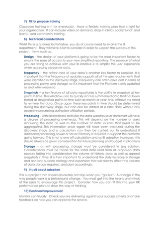 7) Fit for purpose training
Classroom training isn’t for everybody. Have a flexible training plan that is right for
your organisation. It can include video on demand, drop-in clinics, social ‘lunch and
learns’, and community training.
8) Technical considerations
Whilst this is a business led initiative, you do of course need to involve the IT
department. They will have a lot to consider in order to support the success of this
project. Items such as:
Design – the design of your platform is going to be the most important factor to
ensure the ease of access to your new simplified repository. The essence of what
you are trying to achieve with your BI initiative is to simplify the user experience
when accessing corporate data.
Frequency – the refresh rate of your data is another key factor to consider. It is
important that the frequency of updates supports all of the user requirements that
were identified in the discovery stage. Frequency can often drive cost in terms of
processing power and storage, so it is important that the Platform is only updated
as and when required.
Snapshots – a key feature of all data repositories is the ability to snapshot at key
points in time. This will allow users to quickly access summarised data that has been
stored at designated points in time such as month or year-end, without the need
to re-mine the data. Once again these key points in time should be determined
during the discovery stage, but can also be added at a later date without any
excessive processing during low utilisation periods.
Processing – with all database activities the data warehouse or data mart will have
a degree of processing overheads. This will depend on the number of users
accessing the data as well as the number of data sources that need to be
aggregated. This information once again will have been captured during the
discovery stage and a calculation can then be carried out to understand if
additional processing power or server memory is required to support the platform
going forward. This is not a one off calculation and as BI adoption increases, this
should always be given consideration for future planning and budget implications
Storage – as with processing, storage must be considered in any solution.
Considerations must be made for the initial data load from all proposed data
sources taking into consideration the volume of historic data as well as agreed
snapshots in time. It is then important to understand the daily increase in storage
and also any business strategy and expansion that will directly affect the volume
of data storage required, and plan accordingly.
9) It’s all about adoption
This is a project that should absolutely not stop when you “go live”. A change in the
way people work is a behavioural change. You must get into the hearts and minds
of the users to encourage this project. Consider how you can fit this into your HR
performance plans to drive the way of thinking.
10)Continual Improvement
Monitor continually. Check you are delivering against your success criteria and take
feedback on how you can approve the service.
 