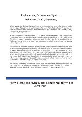 When a business decides it wants to get a better understanding of its data, to make
key strategic decisions, and deliver against organisational objectives; it’s a great first
step. But then typically their next step is to speak to the IT department… and then they
wonder why the project fails!
An organisation’s data is its Intellectual Property; it’s the lifeblood of the business that
helps make strategic decisions, which ultimately have a serious impact on outcomes.
But with such great importance stowed upon this data we should see the business
taking ownership of it, rather than it being handed over to IT as something that is solely
within their remit.
The fact of the matter is; we live in a world where every organisation needs some level
of Business Intelligence (BI) delivering key critical data to business users in real time.
However, because many find it daunting to even think about working with real time
information, often the easiest thing to do is to pass it over to the technical department
and make it their problem. Not only does this allow individuals to free themselves of
the responsibility, but it also frees them of accountability when users don’t get the
information they need, or the report to management is late or incorrect. It’s a lot easier
to be able to point the finger of blame elsewhere.
It is this way of thinking, that BI is an IT issue, that has led industry research to conclude
that only 20% of Business Intelligence deployments are deemed successful… a
shocking statistic given the investment and demand for such a key project.
 