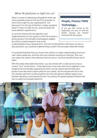 When it comes to delivering a BI platform there are
many possible products that are fit for purpose; so
which one is right for your organisation? Just
because it is in the top of Gartner’s magic quadrant
doesn’t mean it is right for you; every business will
have different requirements.
A common theme with the selection and
implementation of most systems is that the business is
led by product functionality and bespoke widgets.
But without careful research and a real
understanding of your requirements, and how the BI platform will impact on day to
day practices, you could be implementing a system that actually makes life harder.
It is essential therefore that you invest time upfront on really understanding what your
user’s data needs are, and how they are currently carrying out their job. Then you
can assess the systems they already have access to, and how beneficial they are to
them.
With this easily attainable information, you are armed with a clear picture of your
current “as is” environment. It then becomes a very easy task to put together a very
simple list of functionality requirements which can be used to benchmark each
product and see which is best suited for your needs. Use this requirement list to test
the vendors, get them to demonstrate how they are going to deliver against your
business demands, and importantly don’t be sold by the good looking interface that
has no useful functionality behind it.
People, Process THEN
Technology…
If you get this wrong at the
beginning, you may as well not
bother moving any further
forward with the project.
 