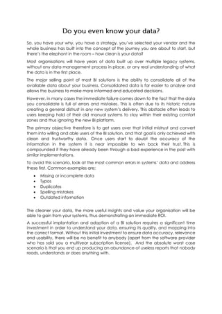 So, you have your why, you have a strategy, you’ve selected your vendor and the
whole business has built into the concept of the journey you are about to start, but
there’s the elephant in the room – how clean is your data?
Most organisations will have years of data built up over multiple legacy systems,
without any data management process in place, or any real understanding of what
the data is in the first place.
The major selling point of most BI solutions is the ability to consolidate all of the
available data about your business. Consolidated data is far easier to analyse and
allows the business to make more informed and educated decisions.
However, in many cases the immediate failure comes down to the fact that the data
you consolidate is full of errors and mistakes. This is often due to its historic nature
creating a general distrust in any new system’s delivery. This obstacle often leads to
users keeping hold of their old manual systems to stay within their existing comfort
zones and thus ignoring the new BI platform.
The primary objective therefore is to get users over that initial mistrust and convert
them into willing and able users of the BI solution, and that goal is only achieved with
clean and trustworthy data. Once users start to doubt the accuracy of the
information in the system it is near impossible to win back their trust. This is
compounded if they have already been through a bad experience in the past with
similar implementations.
To avoid this scenario, look at the most common errors in systems’ data and address
these first. Common examples are;
 Missing or incomplete data
 Typos
 Duplicates
 Spelling mistakes
 Outdated information
The cleaner your data, the more useful insights and value your organisation will be
able to gain from your systems, thus demonstrating an immediate ROI.
A successful implantation and adoption of a BI solution requires a significant time
investment in order to understand your data, ensuring its quality, and mapping into
the correct format. Without this initial investment to ensure data accuracy, relevance
and usability, there will be no benefit to anybody (apart from the software provider
who has sold you a multiyear subscription license). And the absolute worst case
scenario is that you end up producing an abundance of useless reports that nobody
reads, understands or does anything with.
 