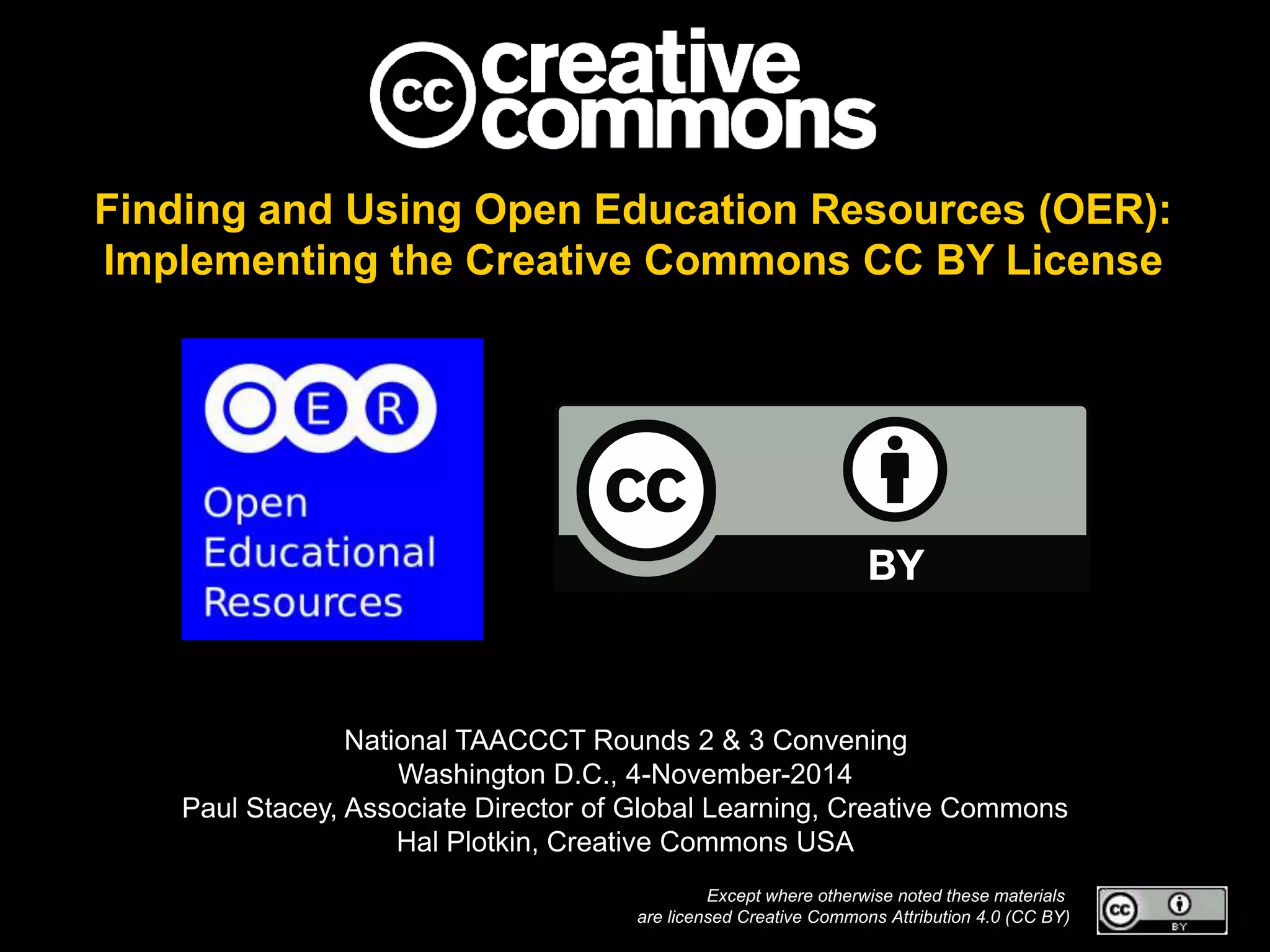 Finding and Using Open Education Resources (OER):
Implementing the Creative Commons CC BY License
National TAACCCT Rounds 2 & 3 Convening
Washington D.C., 4-November-2014
Paul Stacey, Associate Director of Global Learning, Creative Commons
Hal Plotkin, Creative Commons USA
Except where otherwise noted these materials
are licensed Creative Commons Attribution 4.0 (CC BY)
 