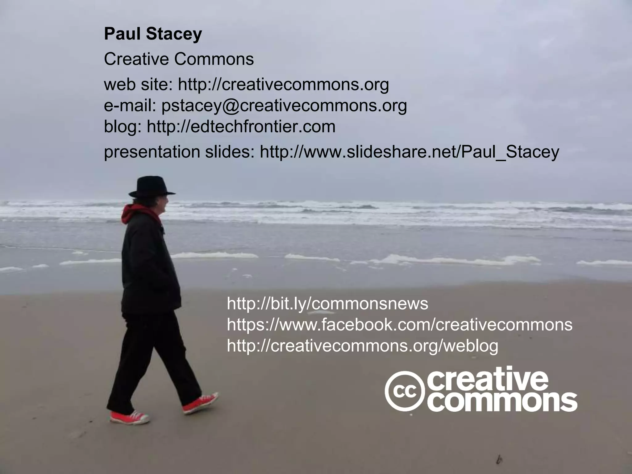 Paul Stacey
Creative Commons
web site: http://creativecommons.org
e-mail: pstacey@creativecommons.org
blog: http://edtechfrontier.com
presentation slides: http://www.slideshare.net/Paul_Stacey
http://bit.ly/commonsnews
https://www.facebook.com/creativecommons
http://creativecommons.org/weblog
 