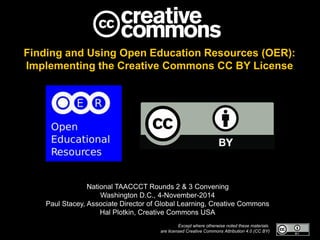 Finding and Using Open Education Resources (OER):
Implementing the Creative Commons CC BY License
National TAACCCT Rounds 2 & 3 Convening
Washington D.C., 4-November-2014
Paul Stacey, Associate Director of Global Learning, Creative Commons
Hal Plotkin, Creative Commons USA
Except where otherwise noted these materials
are licensed Creative Commons Attribution 4.0 (CC BY)
 