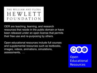 OER are teaching, learning, and research
resources that reside in the public domain or have
been released under an open license that permits
their free use and re-purposing by others.
Open educational resources include full courses
and supplemental resources such as textbooks,
images, videos, animations, simulations,
assessments, …
 
