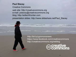 Paul Stacey
Creative Commons
web site: http://creativecommons.org
e-mail: pstacey@creativecommons.org
blog: http://edtechfrontier.com
presentation slides: http://www.slideshare.net/Paul_Stacey
http://bit.ly/commonsnews
https://www.facebook.com/creativecommons
http://creativecommons.org/weblog
 