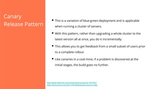 Canary
Release Pattern

§  This is a variation of blue-green deployment and is applicable
when running a cluster of servers.

§  With this pattern, rather than upgrading a whole cluster to the
latest version all at once, you do it incrementally.

§  This allows you to get feedback from a small subset of users prior
to a complete rollout

§  Like canaries in a coal mine, if a problem is discovered at the
initial stages, the build goes no further.

http://www.informit.com/articles/article.aspx?p=1833567
http://techcrunch.com/2011/05/30/facebook-source-code/

 